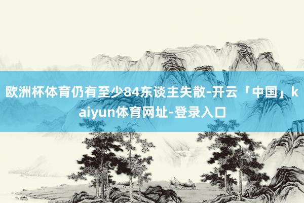 欧洲杯体育仍有至少84东谈主失散-开云「中国」kaiyun体育网址-登录入口