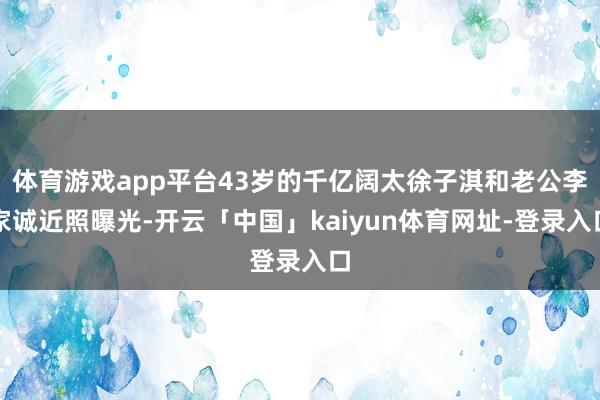 体育游戏app平台43岁的千亿阔太徐子淇和老公李家诚近照曝光-开云「中国」kaiyun体育网址-登录入口