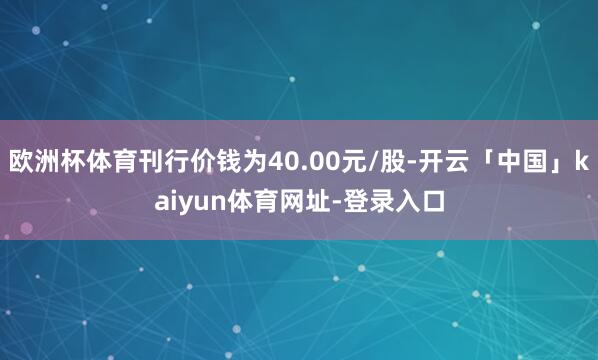 欧洲杯体育刊行价钱为40.00元/股-开云「中国」kaiyun体育网址-登录入口