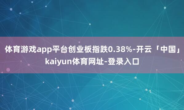 体育游戏app平台创业板指跌0.38%-开云「中国」kaiyun体育网址-登录入口