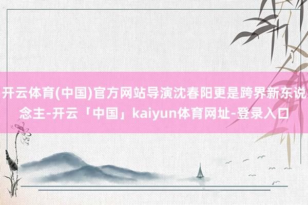 开云体育(中国)官方网站导演沈春阳更是跨界新东说念主-开云「中国」kaiyun体育网址-登录入口