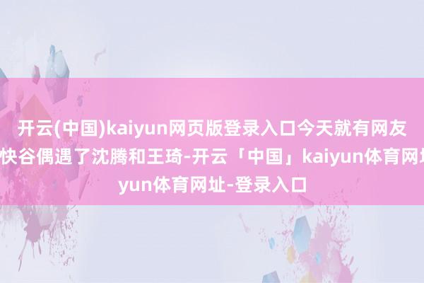 开云(中国)kaiyun网页版登录入口今天就有网友在北京的痛快谷偶遇了沈腾和王琦-开云「中国」kaiyun体育网址-登录入口
