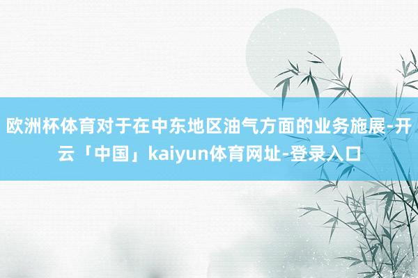 欧洲杯体育　　对于在中东地区油气方面的业务施展-开云「中国」kaiyun体育网址-登录入口