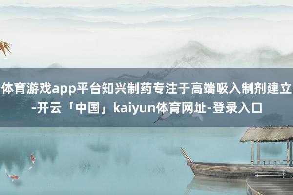 体育游戏app平台知兴制药专注于高端吸入制剂建立-开云「中国」kaiyun体育网址-登录入口