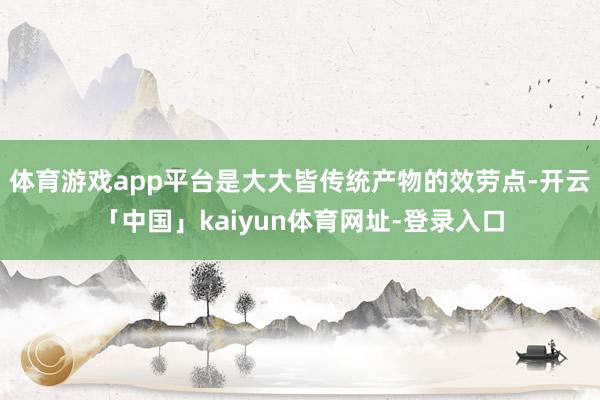 体育游戏app平台是大大皆传统产物的效劳点-开云「中国」kaiyun体育网址-登录入口