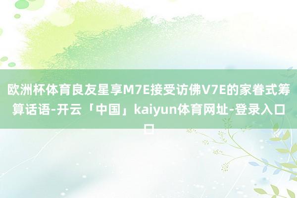 欧洲杯体育良友星享M7E接受访佛V7E的家眷式筹算话语-开云「中国」kaiyun体育网址-登录入口