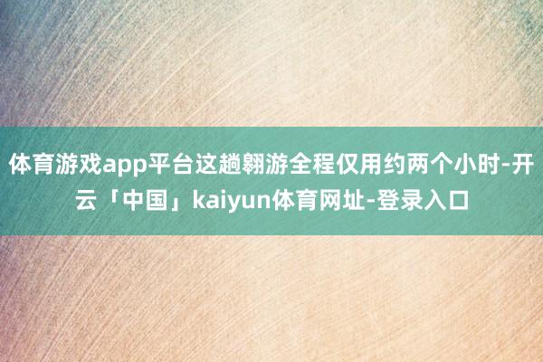 体育游戏app平台这趟翱游全程仅用约两个小时-开云「中国」kaiyun体育网址-登录入口