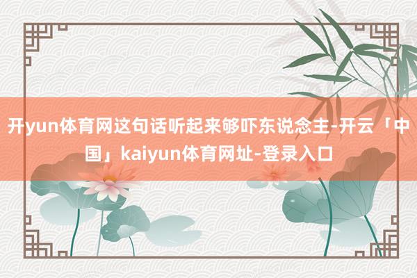 开yun体育网这句话听起来够吓东说念主-开云「中国」kaiyun体育网址-登录入口