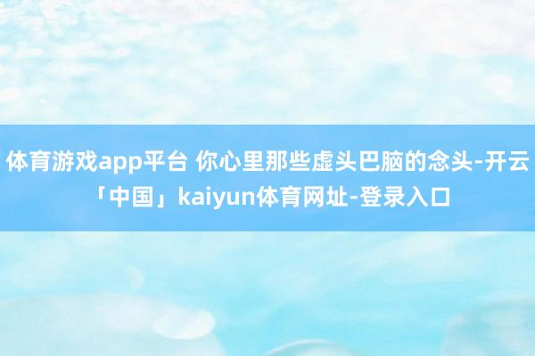 体育游戏app平台 你心里那些虚头巴脑的念头-开云「中国」kaiyun体育网址-登录入口