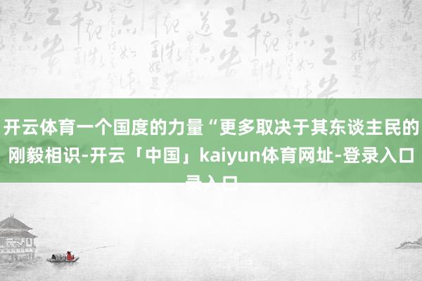 开云体育一个国度的力量“更多取决于其东谈主民的刚毅相识-开云「中国」kaiyun体育网址-登录入口