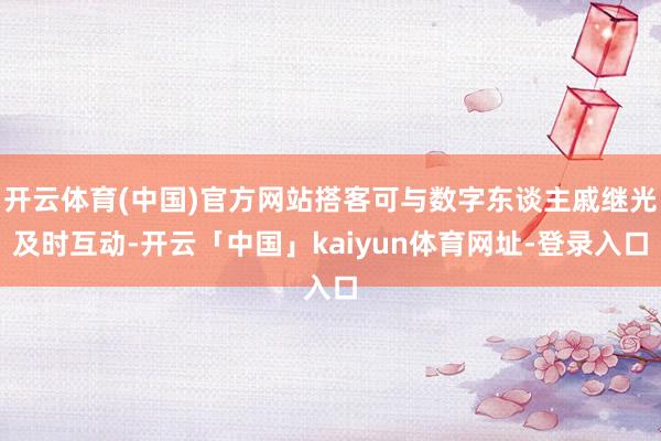 开云体育(中国)官方网站搭客可与数字东谈主戚继光及时互动-开云「中国」kaiyun体育网址-登录入口