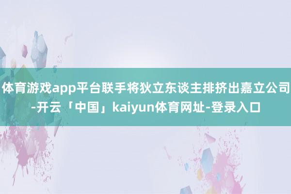 体育游戏app平台联手将狄立东谈主排挤出嘉立公司-开云「中国」kaiyun体育网址-登录入口