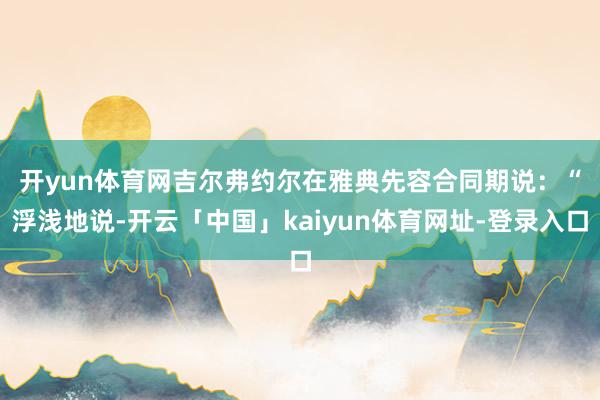 开yun体育网　　吉尔弗约尔在雅典先容合同期说：“浮浅地说-开云「中国」kaiyun体育网址-登录入口
