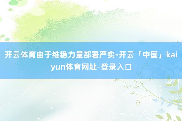 开云体育由于维稳力量部署严实-开云「中国」kaiyun体育网址-登录入口