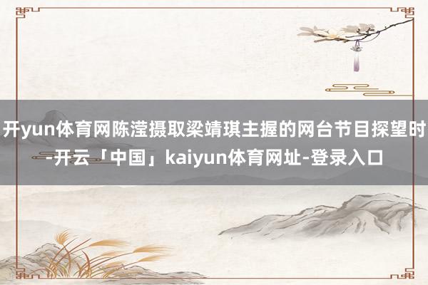 开yun体育网陈滢摄取梁靖琪主握的网台节目探望时-开云「中国」kaiyun体育网址-登录入口