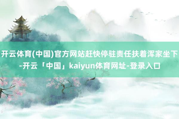 开云体育(中国)官方网站赶快停驻责任扶着浑家坐下-开云「中国」kaiyun体育网址-登录入口