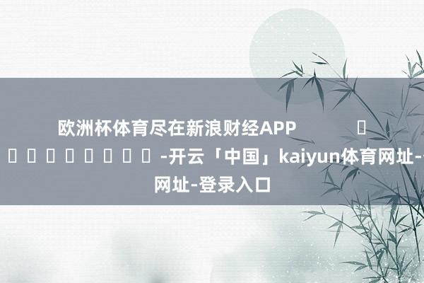 欧洲杯体育尽在新浪财经APP            													-开云「中国」kaiyun体育网址-登录入口